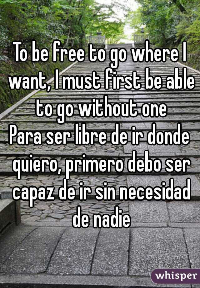 To be free to go where I want, I must first be able to go without one

Para ser libre de ir donde quiero, primero debo ser capaz de ir sin necesidad de nadie