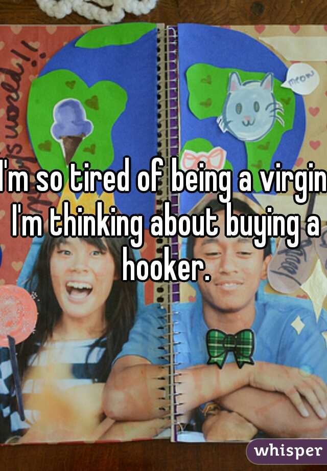I'm so tired of being a virgin I'm thinking about buying a hooker.