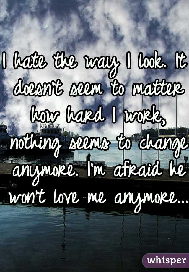 I hate the way I look. It doesn't seem to matter how hard I work, nothing seems to change anymore. I'm afraid he won't love me anymore...