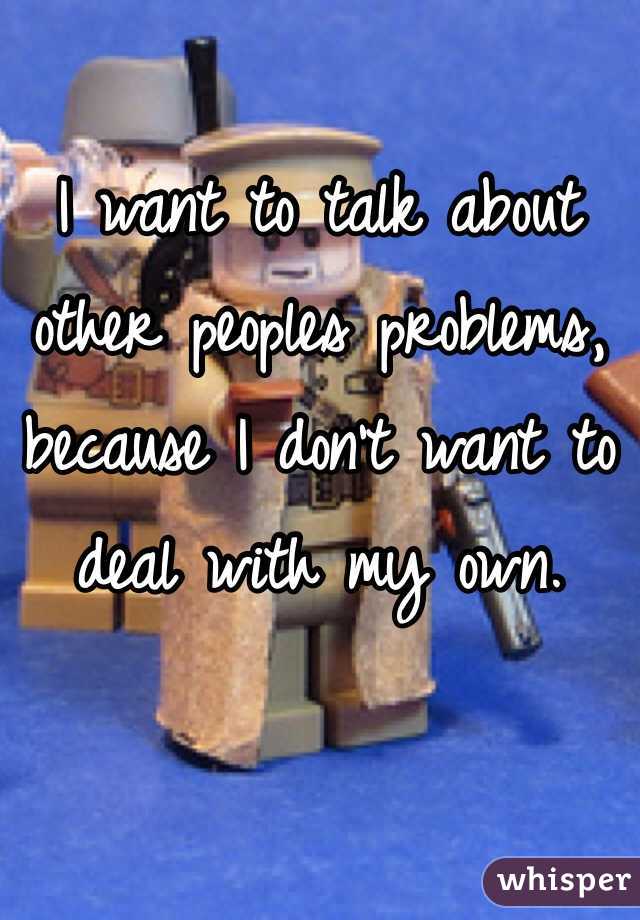 I want to talk about other peoples problems, because I don't want to deal with my own. 