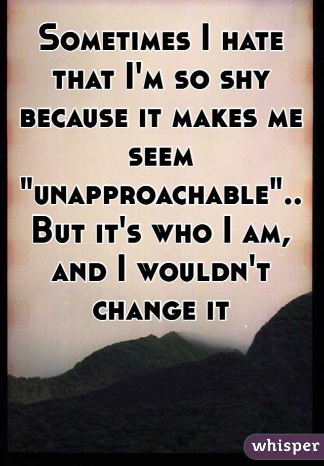 Sometimes I hate that I'm so shy because it makes me seem "unapproachable".. But it's who I am, and I wouldn't change it