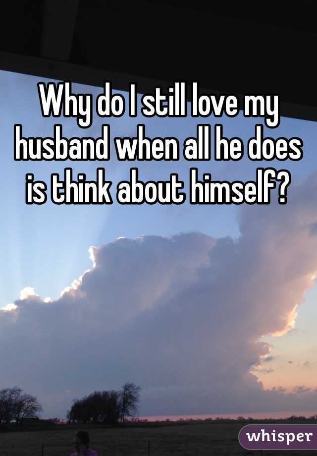 Why do I still love my husband when all he does is think about himself?