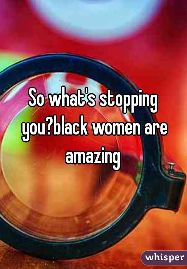 So what's stopping you?black women are amazing 