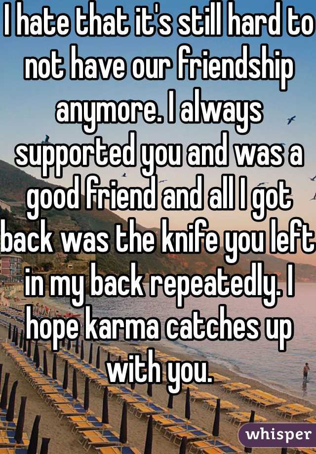 I hate that it's still hard to not have our friendship anymore. I always supported you and was a good friend and all I got back was the knife you left in my back repeatedly. I hope karma catches up with you. 