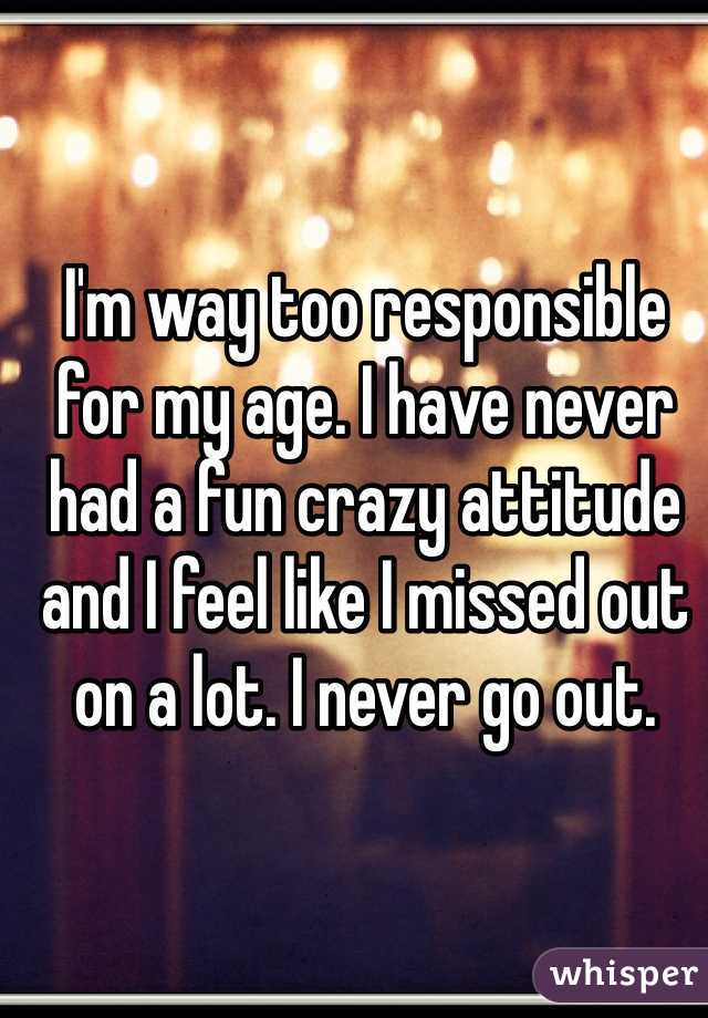I'm way too responsible for my age. I have never had a fun crazy attitude and I feel like I missed out on a lot. I never go out.