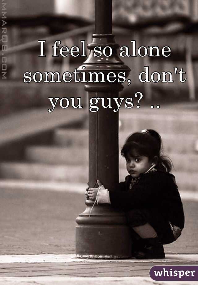 I feel so alone sometimes, don't you guys? ..