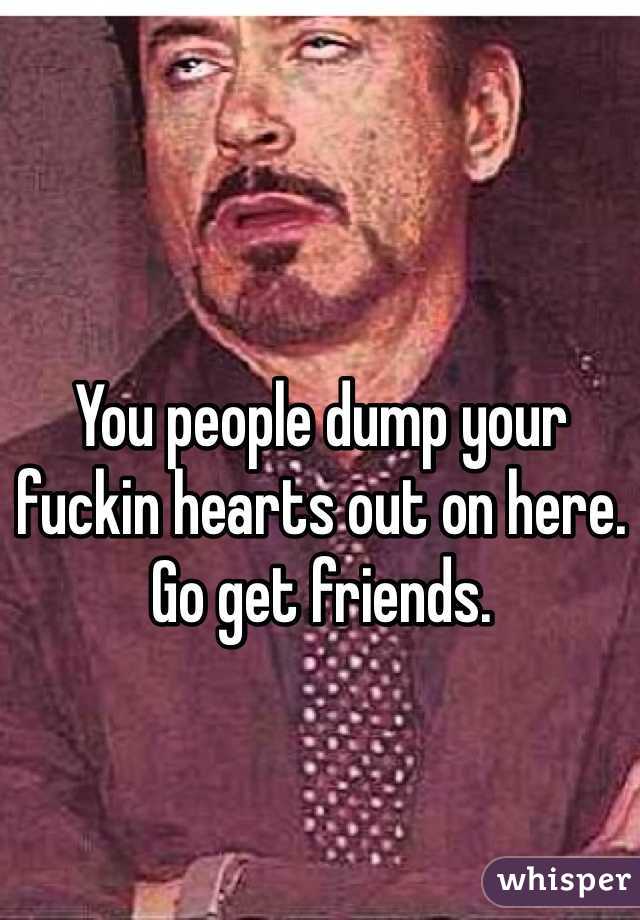You people dump your fuckin hearts out on here. Go get friends. 