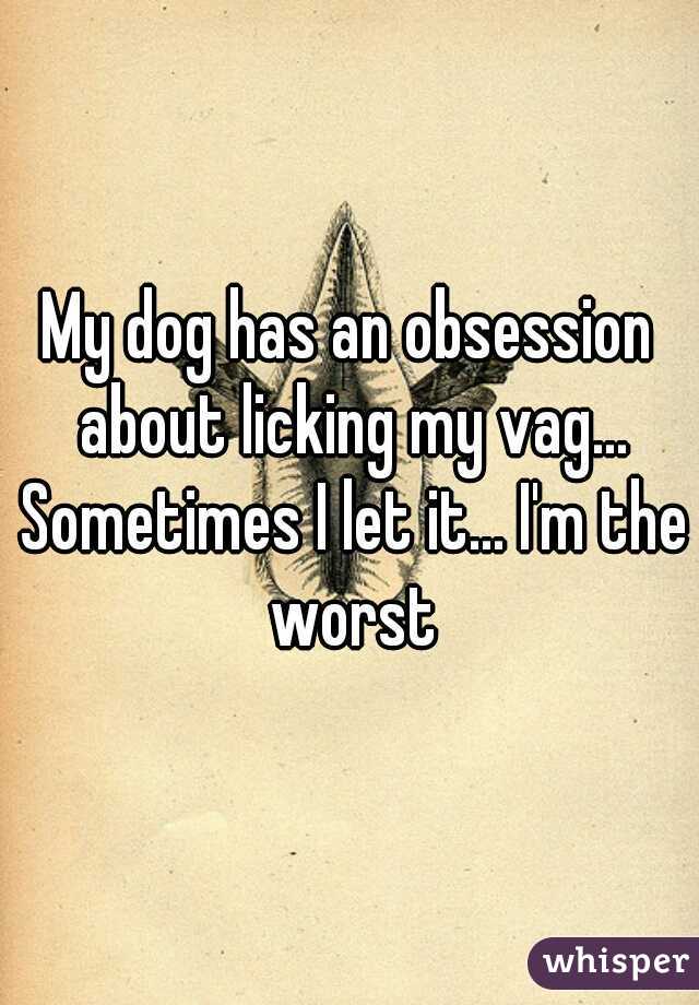 My dog has an obsession about licking my vag... Sometimes I let it... I'm the worst