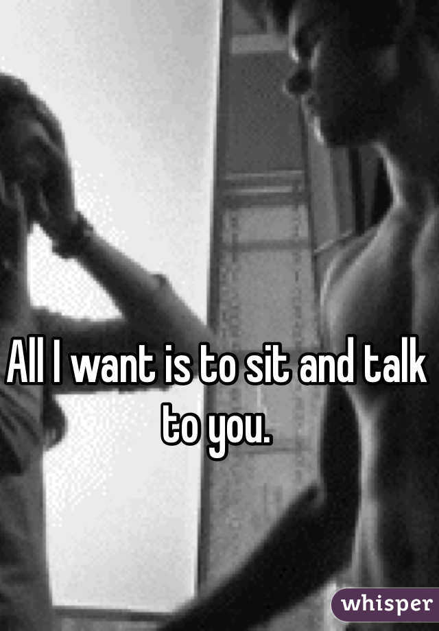 All I want is to sit and talk to you. 
