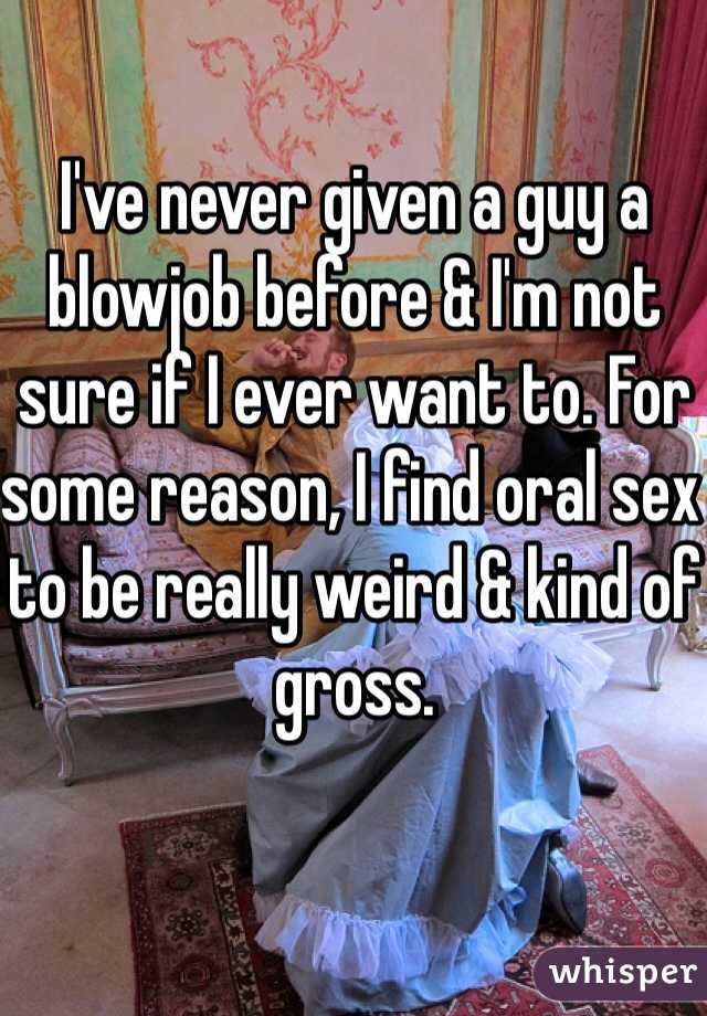 I've never given a guy a blowjob before & I'm not sure if I ever want to. For some reason, I find oral sex to be really weird & kind of gross.