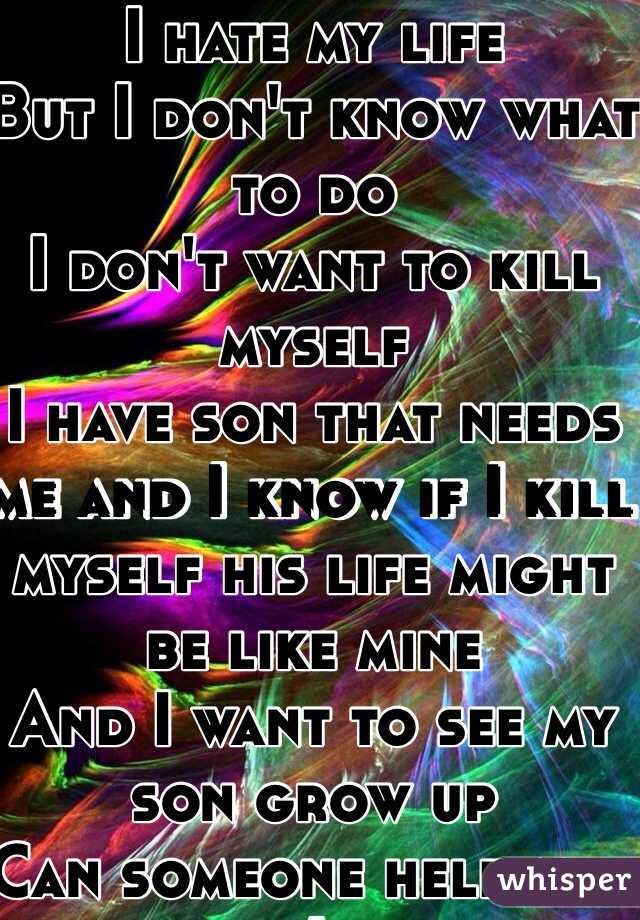 I hate my life
But I don't know what to do
I don't want to kill myself
I have son that needs me and I know if I kill myself his life might be like mine
And I want to see my son grow up 
Can someone help me :(
