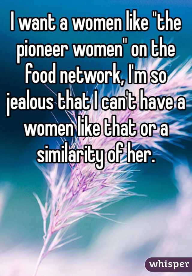 I want a women like "the pioneer women" on the food network, I'm so jealous that I can't have a women like that or a similarity of her. 