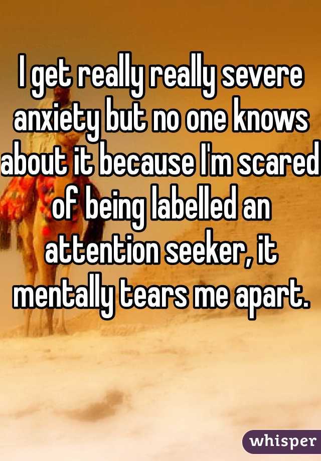 I get really really severe anxiety but no one knows about it because I'm scared of being labelled an attention seeker, it mentally tears me apart. 