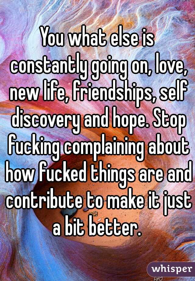 You what else is constantly going on, love, new life, friendships, self discovery and hope. Stop fucking complaining about how fucked things are and contribute to make it just a bit better. 