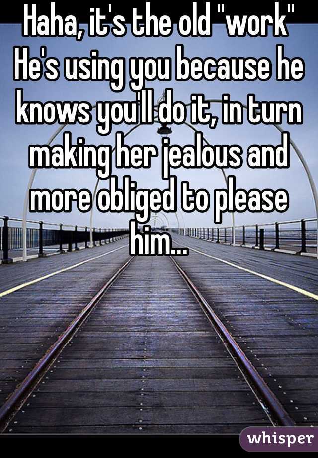 Haha, it's the old "work"
He's using you because he knows you'll do it, in turn making her jealous and more obliged to please him...
