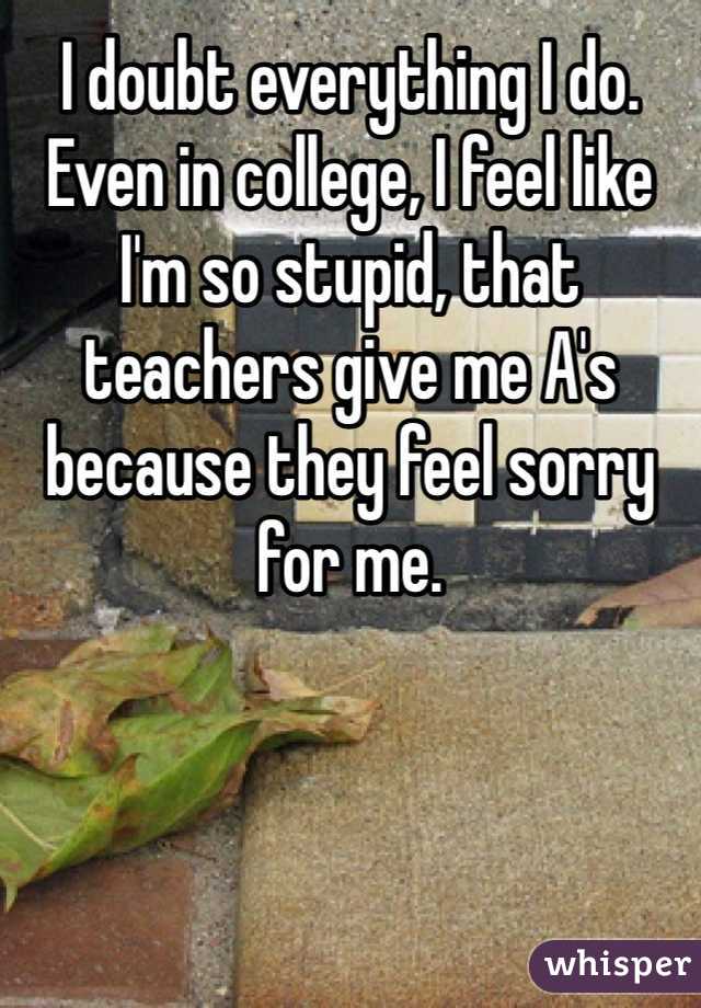 I doubt everything I do. Even in college, I feel like I'm so stupid, that teachers give me A's because they feel sorry for me. 