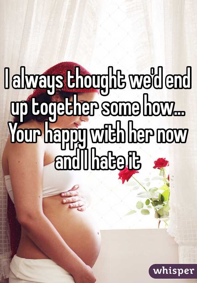 I always thought we'd end up together some how... Your happy with her now and I hate it 