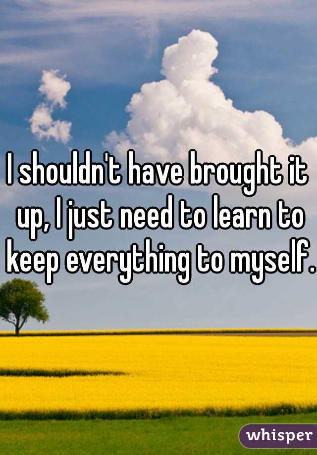I shouldn't have brought it up, I just need to learn to keep everything to myself. 