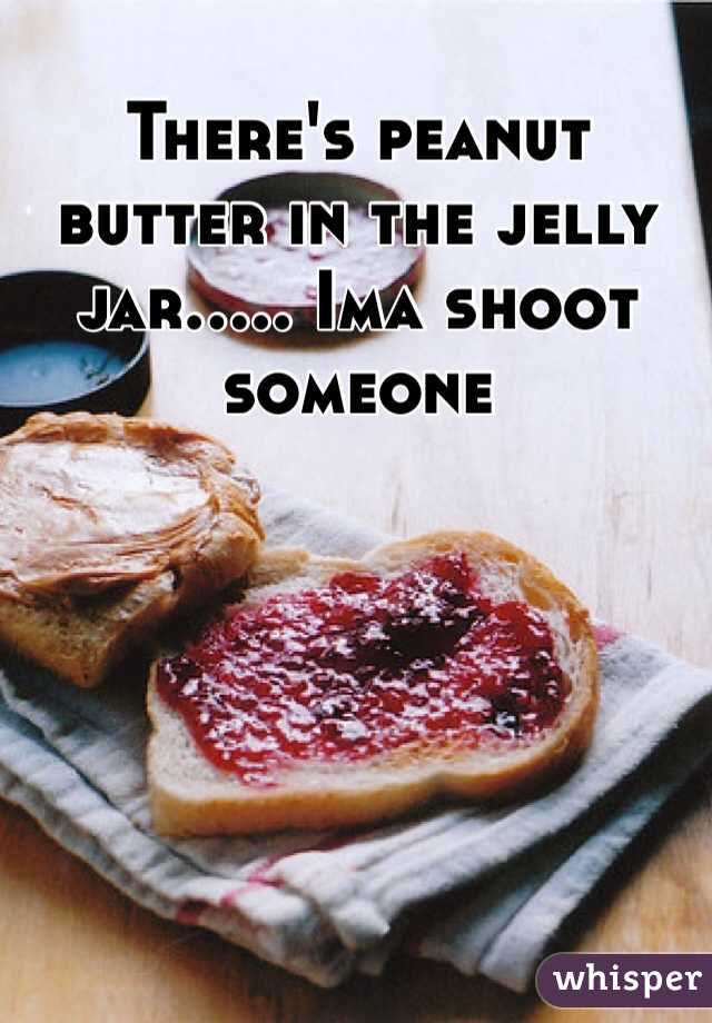 There's peanut butter in the jelly jar..... Ima shoot someone 