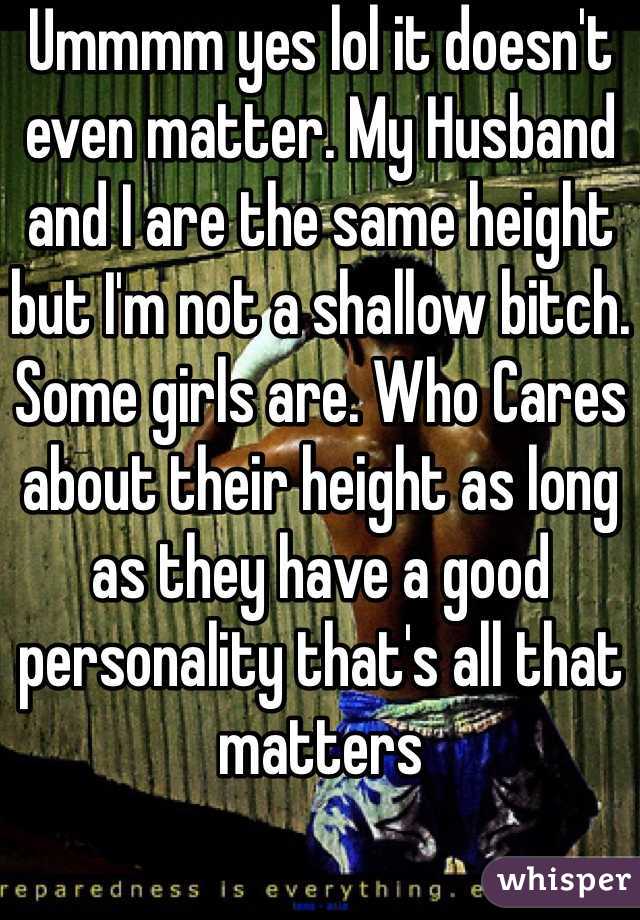 Ummmm yes lol it doesn't even matter. My Husband and I are the same height but I'm not a shallow bitch. Some girls are. Who Cares about their height as long as they have a good personality that's all that matters