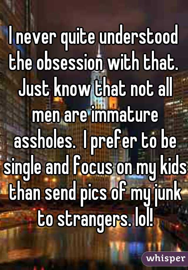 I never quite understood the obsession with that.  Just know that not all men are immature assholes.  I prefer to be single and focus on my kids than send pics of my junk to strangers. lol!