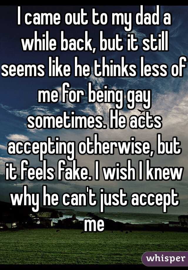 I came out to my dad a while back, but it still seems like he thinks less of me for being gay sometimes. He acts accepting otherwise, but it feels fake. I wish I knew why he can't just accept me