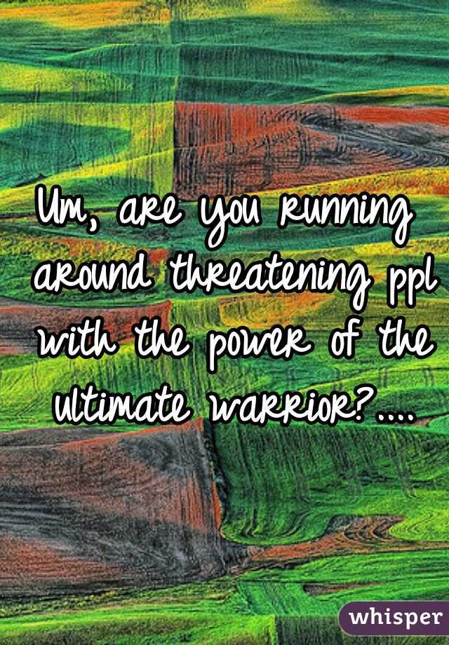 Um, are you running around threatening ppl with the power of the ultimate warrior?....