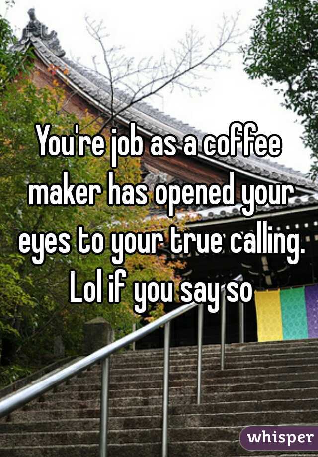 You're job as a coffee maker has opened your eyes to your true calling. Lol if you say so