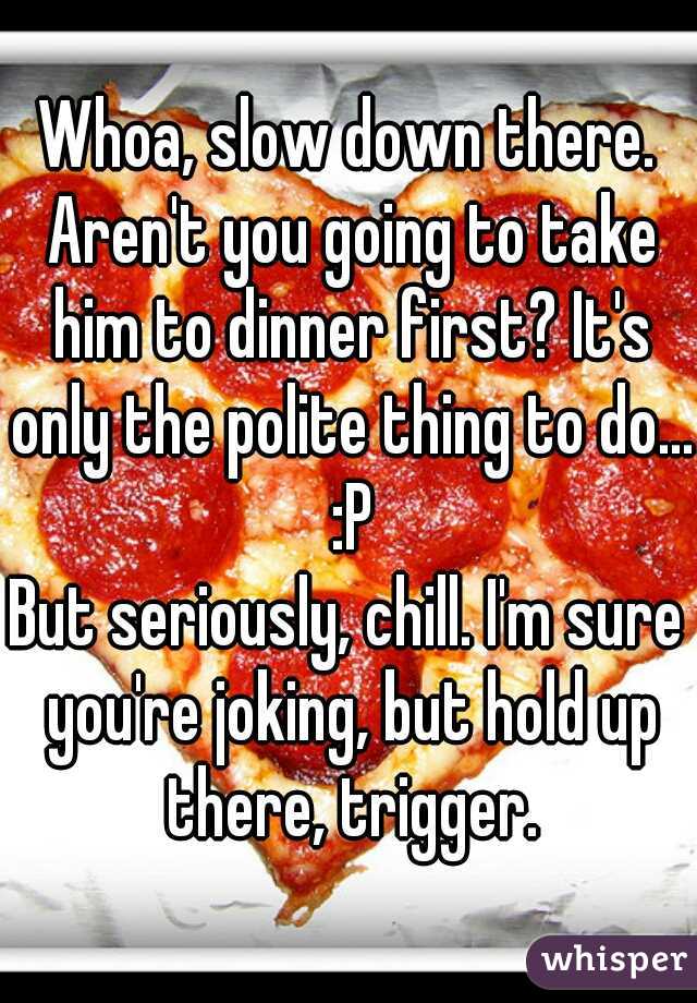 Whoa, slow down there. Aren't you going to take him to dinner first? It's only the polite thing to do... :P
But seriously, chill. I'm sure you're joking, but hold up there, trigger.