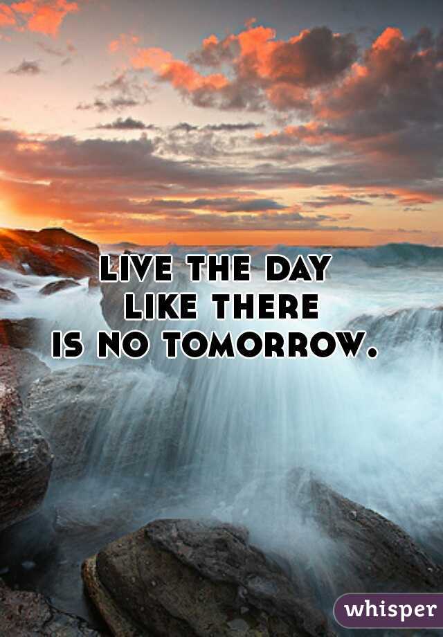 live the day 
like there
is no tomorrow. 