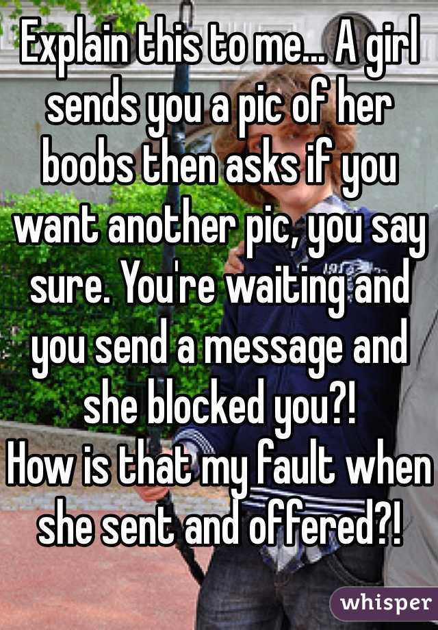 Explain this to me... A girl sends you a pic of her boobs then asks if you want another pic, you say sure. You're waiting and you send a message and she blocked you?! 
How is that my fault when she sent and offered?!

Women!