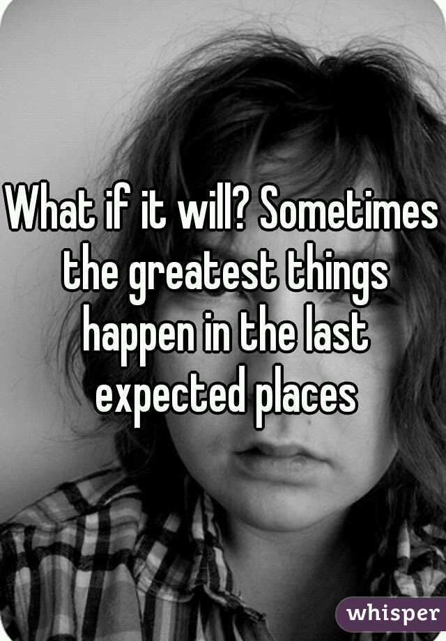 What if it will? Sometimes the greatest things happen in the last expected places