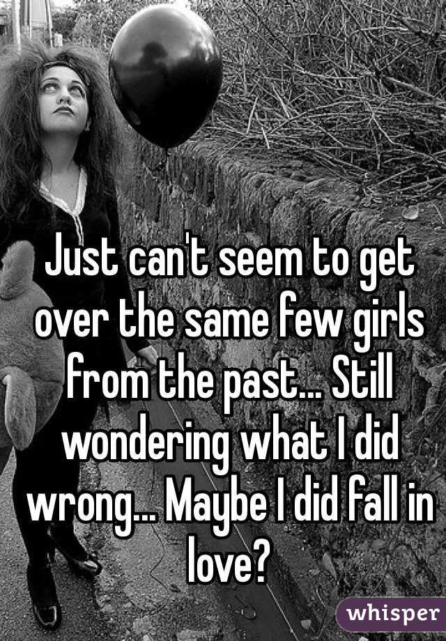 Just can't seem to get over the same few girls from the past... Still wondering what I did wrong... Maybe I did fall in love?