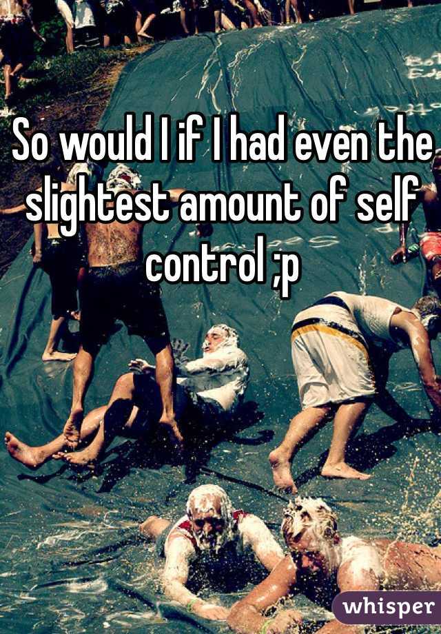 So would I if I had even the slightest amount of self control ;p