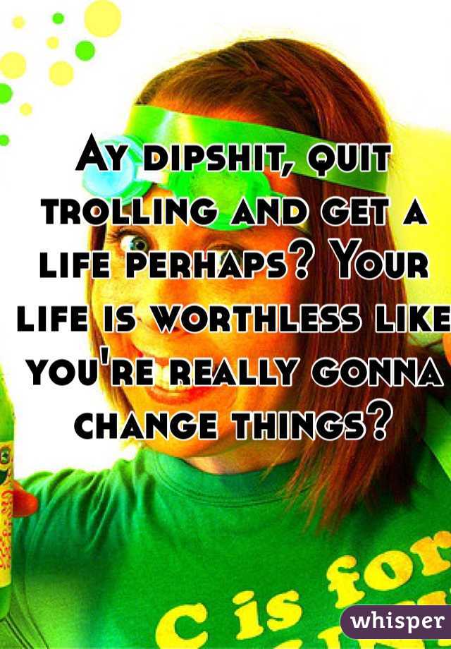 Ay dipshit, quit trolling and get a life perhaps? Your life is worthless like you're really gonna change things?