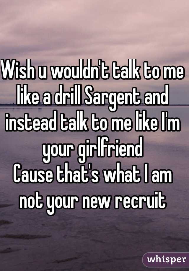 Wish u wouldn't talk to me like a drill Sargent and instead talk to me like I'm your girlfriend
Cause that's what I am not your new recruit