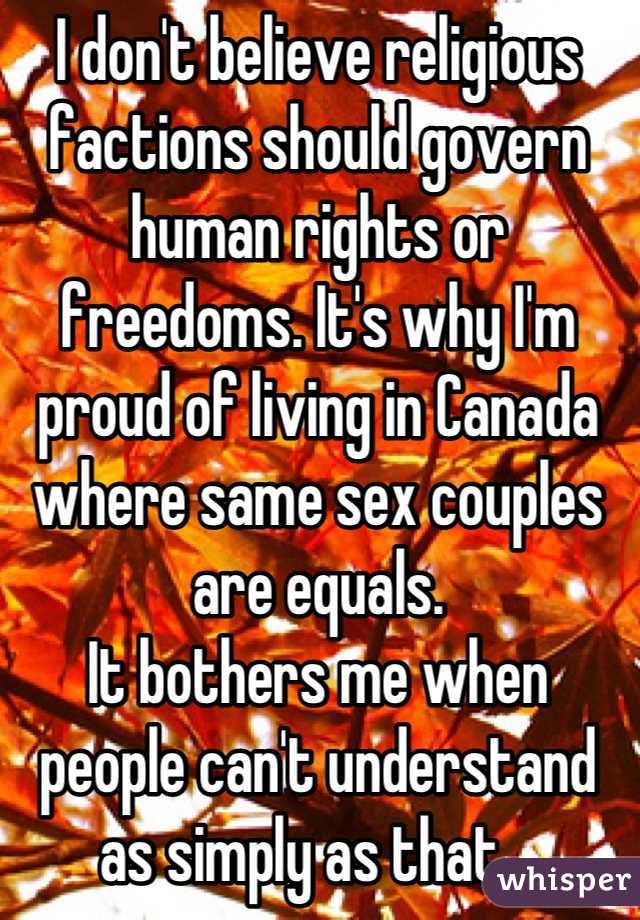 I don't believe religious factions should govern human rights or freedoms. It's why I'm proud of living in Canada where same sex couples are equals. 
It bothers me when people can't understand as simply as that.  