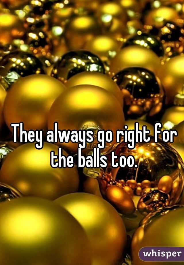 They always go right for the balls too. 