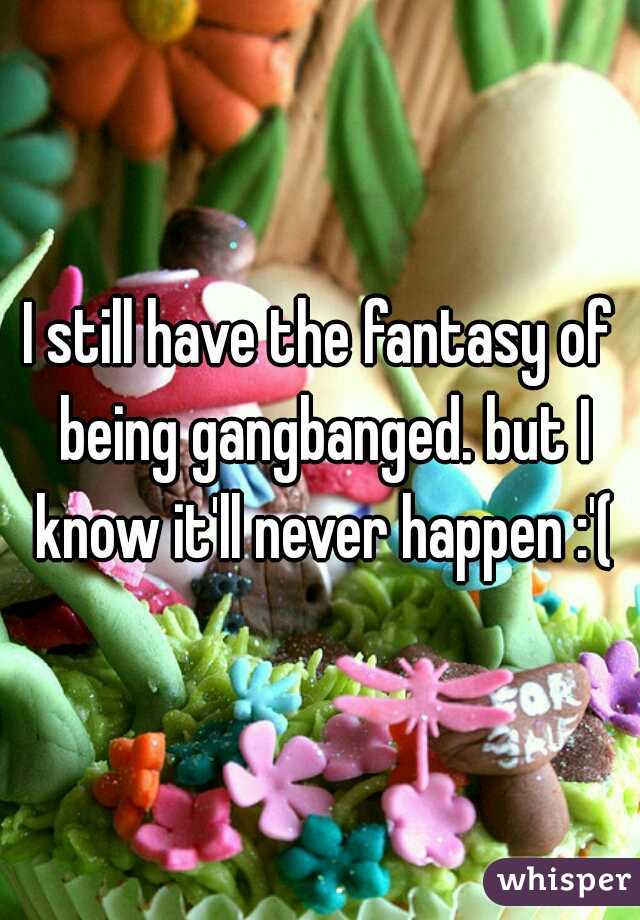 I still have the fantasy of being gangbanged. but I know it'll never happen :'(