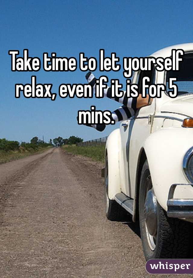 Take time to let yourself relax, even if it is for 5 mins. 