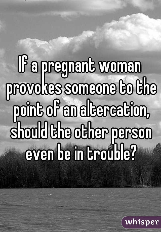 If a pregnant woman provokes someone to the point of an altercation, should the other person even be in trouble?