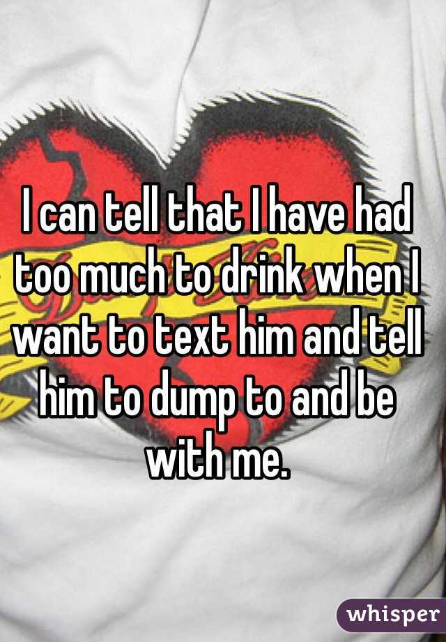 I can tell that I have had too much to drink when I want to text him and tell him to dump to and be with me. 
