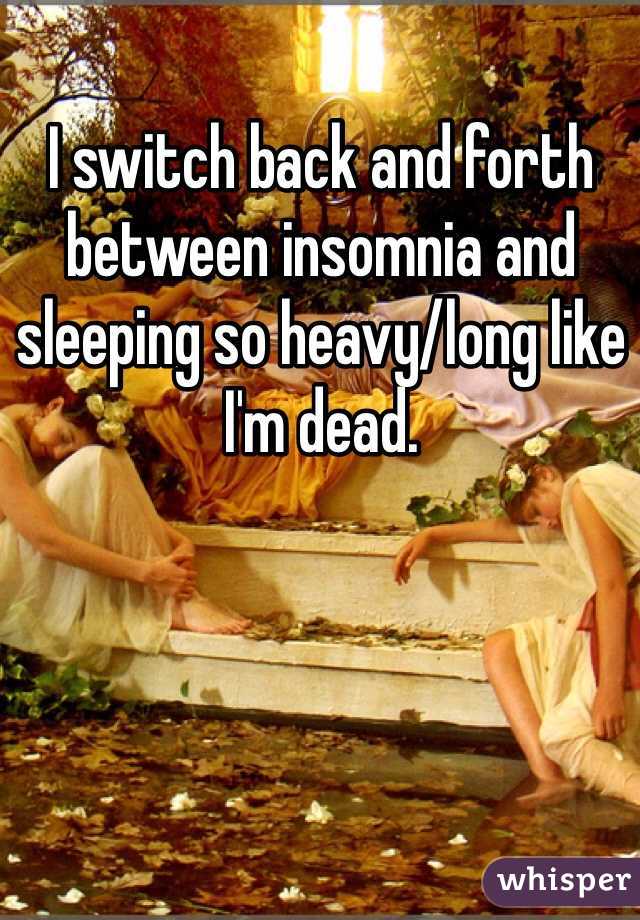 I switch back and forth between insomnia and sleeping so heavy/long like I'm dead. 