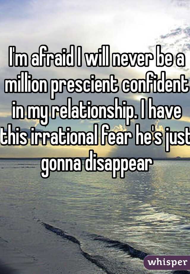 I'm afraid I will never be a million prescient confident in my relationship. I have this irrational fear he's just gonna disappear 