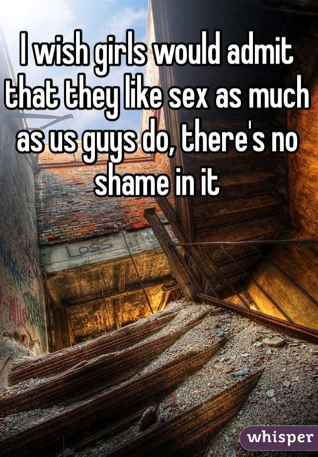 I wish girls would admit that they like sex as much as us guys do, there's no shame in it
