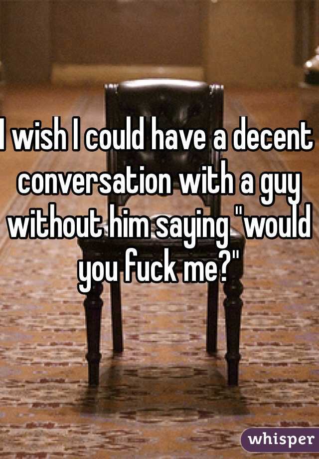 I wish I could have a decent conversation with a guy without him saying "would you fuck me?"