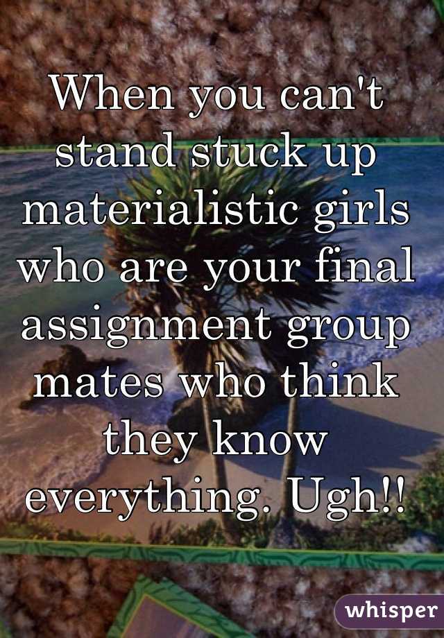 When you can't stand stuck up materialistic girls who are your final assignment group mates who think they know everything. Ugh!! 