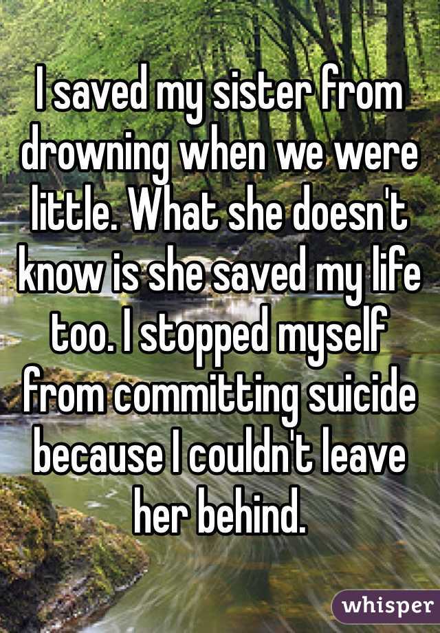 
I saved my sister from drowning when we were little. What she doesn't know is she saved my life too. I stopped myself from committing suicide because I couldn't leave her behind. 