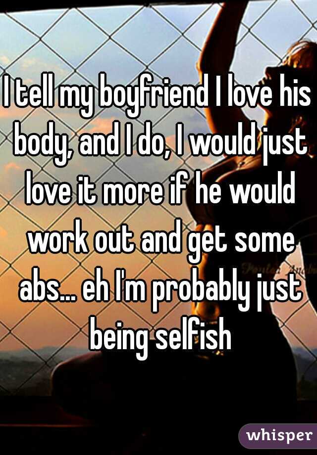 I tell my boyfriend I love his body, and I do, I would just love it more if he would work out and get some abs... eh I'm probably just being selfish