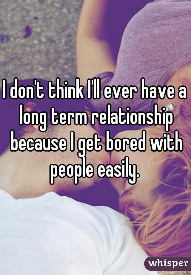 I don't think I'll ever have a long term relationship because I get bored with people easily. 
